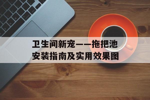 卫生间新宠——拖把池安装指南及实用效果图