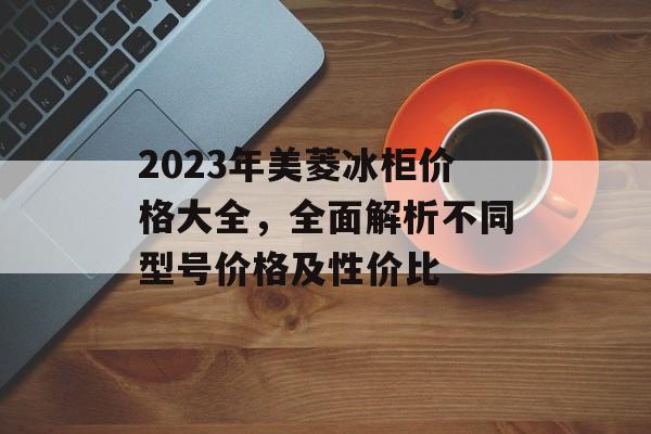 2023年美菱冰柜价格大全，全面解析不同型号价格及性价比