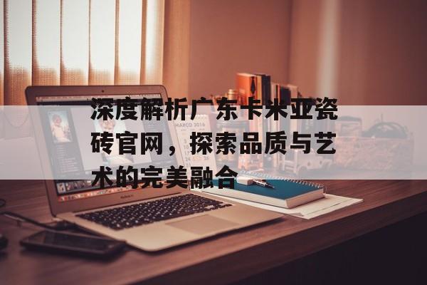 深度解析广东卡米亚瓷砖官网，探索品质与艺术的完美融合