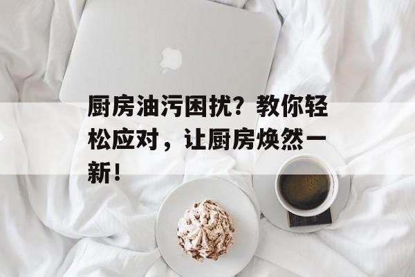 厨房油污困扰？教你轻松应对，让厨房焕然一新！
