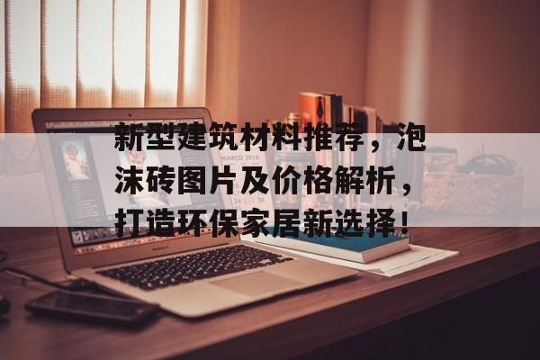 新型建筑材料推荐，泡沫砖图片及价格解析，打造环保家居新选择！