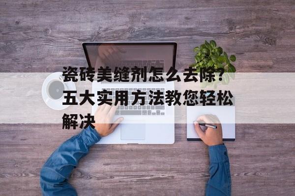 瓷砖美缝剂怎么去除？五大实用方法教您轻松解决