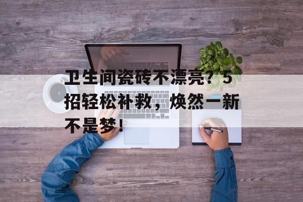 卫生间瓷砖不漂亮？5招轻松补救，焕然一新不是梦！