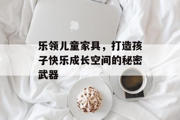 乐领儿童家具，打造孩子快乐成长空间的秘密武器