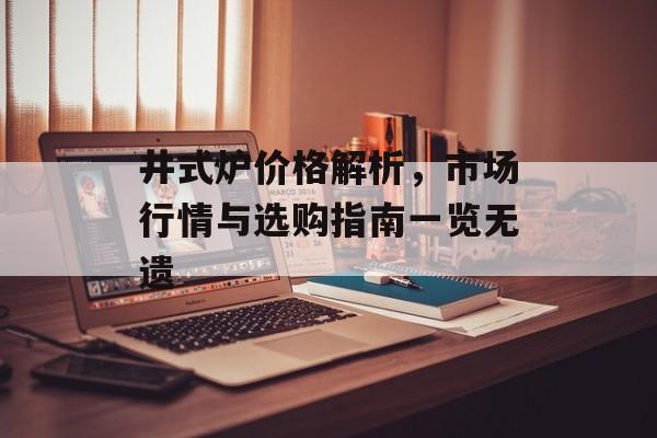 井式炉价格解析，市场行情与选购指南一览无遗