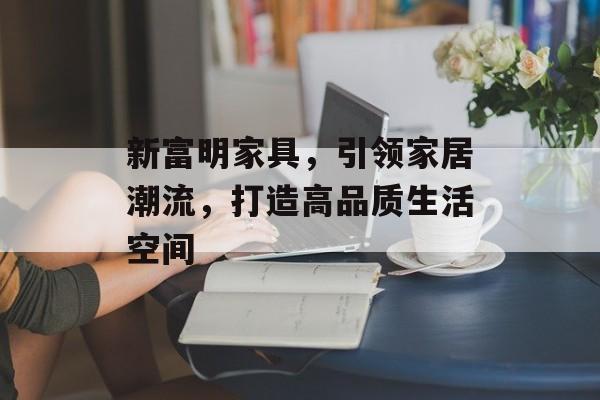 新富明家具，引领家居潮流，打造高品质生活空间