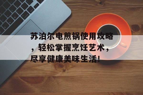 苏泊尔电煎锅使用攻略，轻松掌握烹饪艺术，尽享健康美味生活！