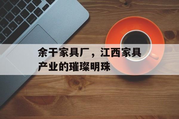 余干家具厂，江西家具产业的璀璨明珠