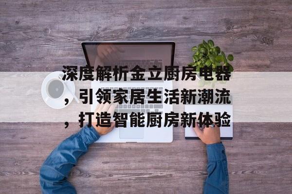 深度解析金立厨房电器，引领家居生活新潮流，打造智能厨房新体验