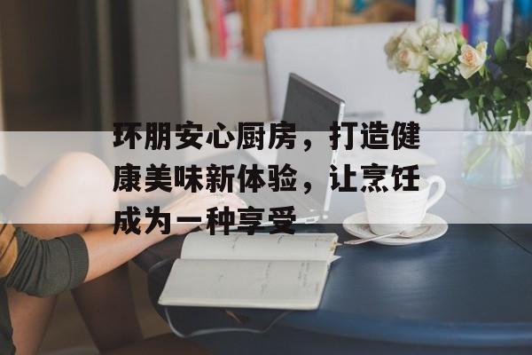 环朋安心厨房，打造健康美味新体验，让烹饪成为一种享受