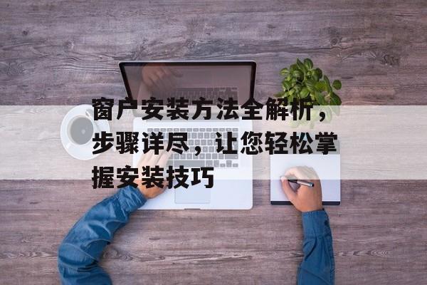 窗户安装方法全解析，步骤详尽，让您轻松掌握安装技巧