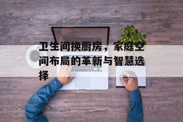 卫生间换厨房，家庭空间布局的革新与智慧选择