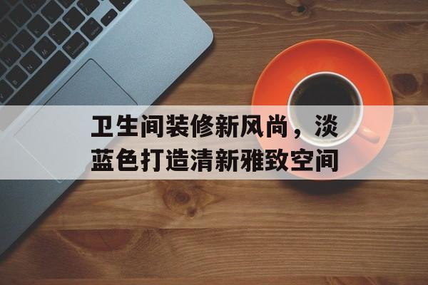 卫生间装修新风尚，淡蓝色打造清新雅致空间