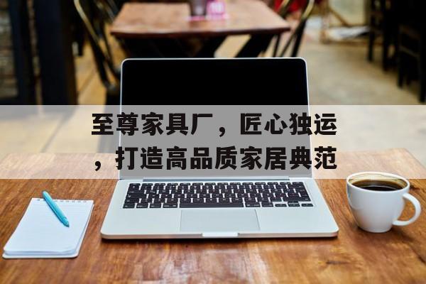 至尊家具厂，匠心独运，打造高品质家居典范