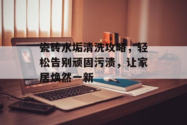 瓷砖水垢清洗攻略，轻松告别顽固污渍，让家居焕然一新