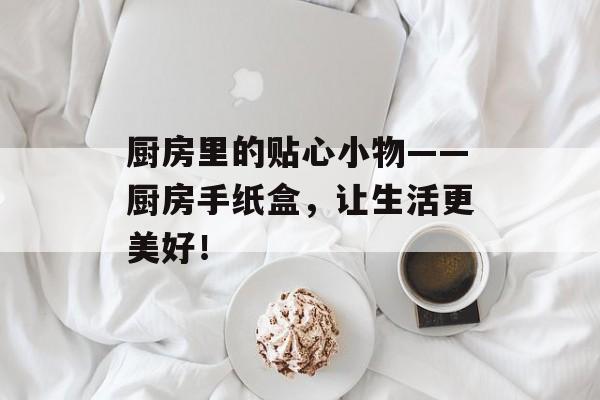 厨房里的贴心小物——厨房手纸盒，让生活更美好！
