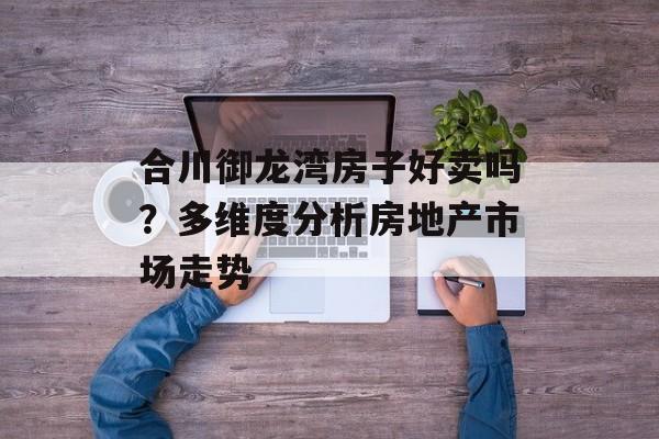 合川御龙湾房子好卖吗？多维度分析房地产市场走势