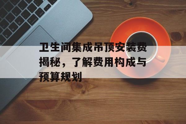卫生间集成吊顶安装费揭秘，了解费用构成与预算规划