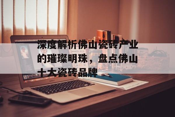 深度解析佛山瓷砖产业的璀璨明珠，盘点佛山十大瓷砖品牌