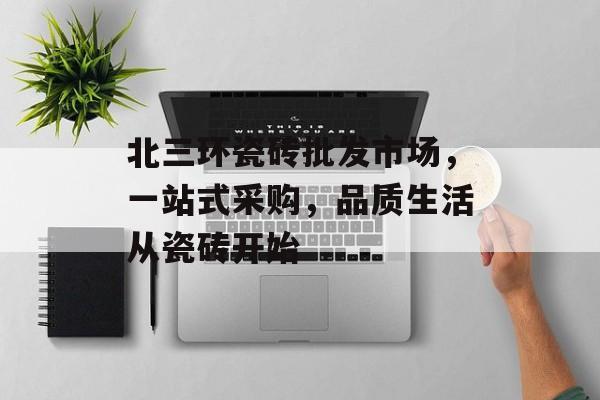 北三环瓷砖批发市场，一站式采购，品质生活从瓷砖开始