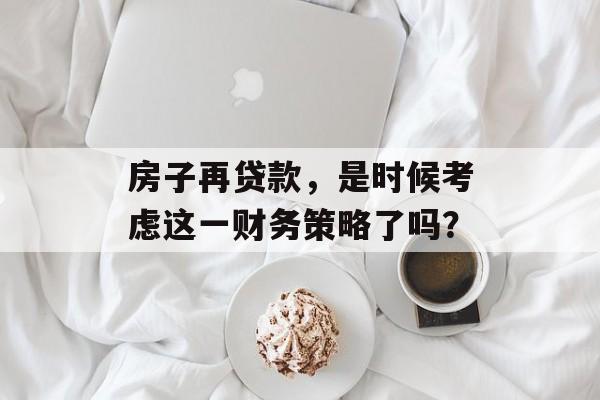 房子再贷款，是时候考虑这一财务策略了吗？