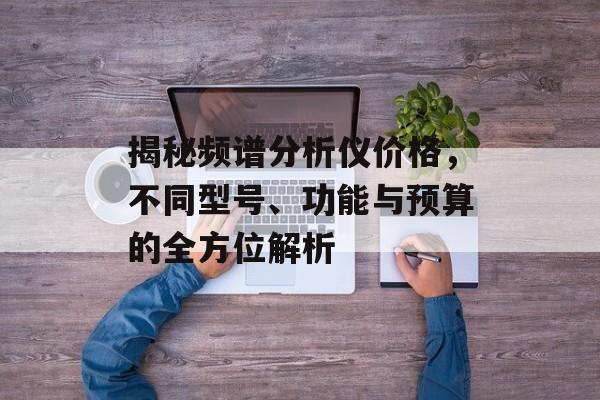 揭秘频谱分析仪价格，不同型号、功能与预算的全方位解析