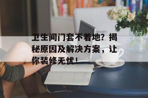 卫生间门套不着地？揭秘原因及解决方案，让你装修无忧！