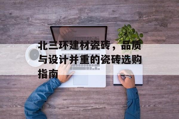 北三环建材瓷砖，品质与设计并重的瓷砖选购指南