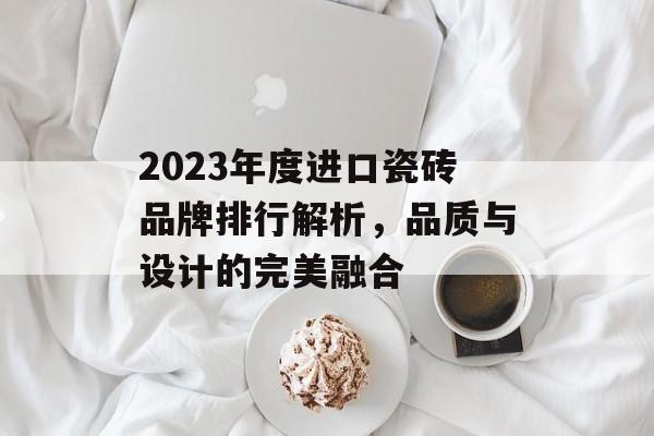 2023年度进口瓷砖品牌排行解析，品质与设计的完美融合