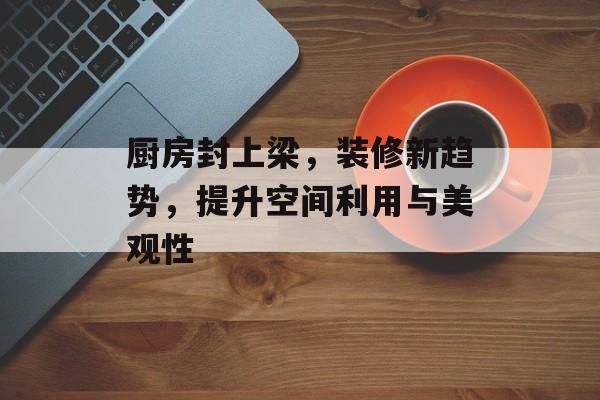 厨房封上梁，装修新趋势，提升空间利用与美观性