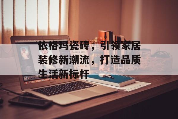 依格玛瓷砖，引领家居装修新潮流，打造品质生活新标杆