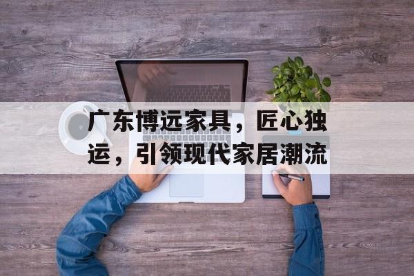 广东博远家具，匠心独运，引领现代家居潮流