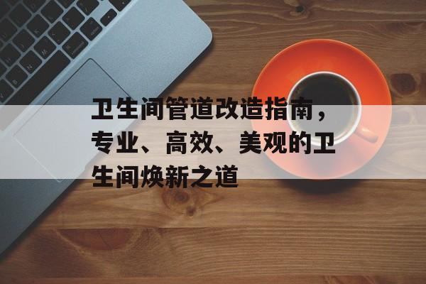 卫生间管道改造指南，专业、高效、美观的卫生间焕新之道
