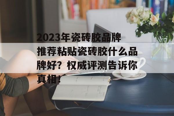 2023年瓷砖胶品牌推荐粘贴瓷砖胶什么品牌好？权威评测告诉你真相！