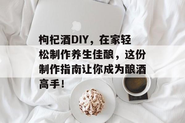 枸杞酒DIY，在家轻松制作养生佳酿，这份制作指南让你成为酿酒高手！