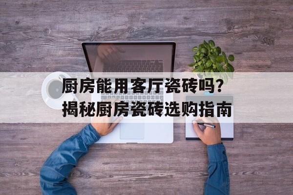 厨房能用客厅瓷砖吗？揭秘厨房瓷砖选购指南