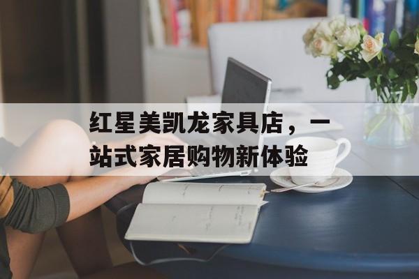 红星美凯龙家具店，一站式家居购物新体验