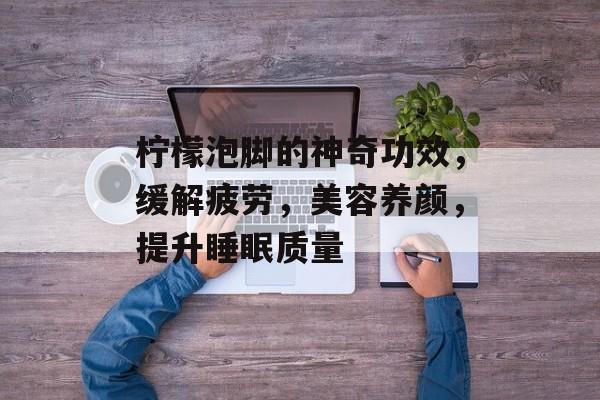 柠檬泡脚的神奇功效，缓解疲劳，美容养颜，提升睡眠质量