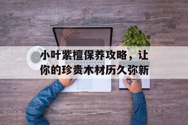 小叶紫檀保养攻略，让你的珍贵木材历久弥新