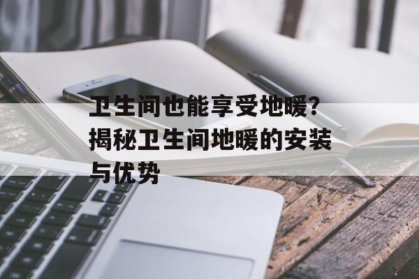 卫生间也能享受地暖？揭秘卫生间地暖的安装与优势