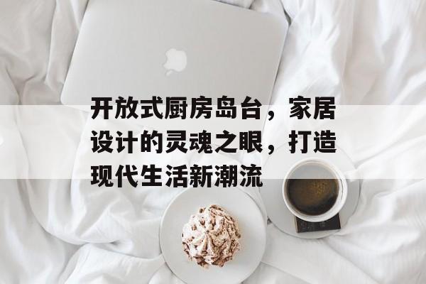 开放式厨房岛台，家居设计的灵魂之眼，打造现代生活新潮流
