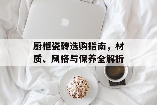 厨柜瓷砖选购指南，材质、风格与保养全解析