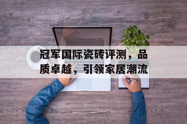 冠军国际瓷砖评测，品质卓越，引领家居潮流