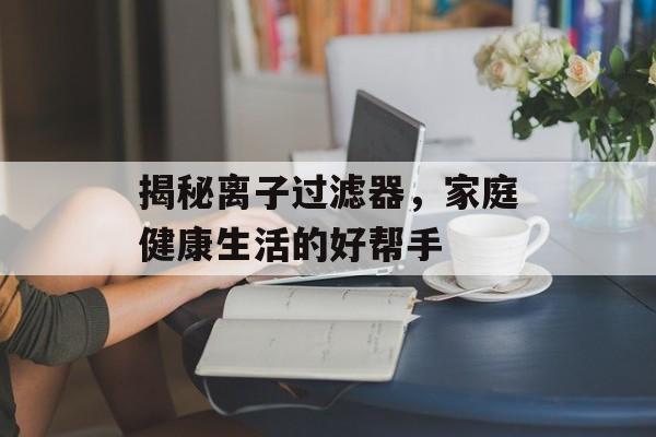 揭秘离子过滤器，家庭健康生活的好帮手