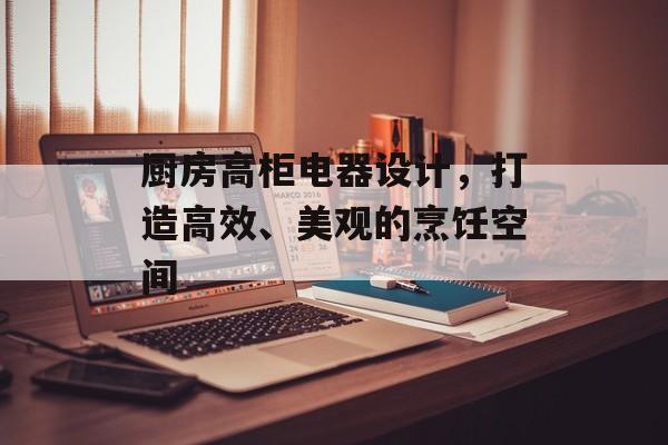 厨房高柜电器设计，打造高效、美观的烹饪空间