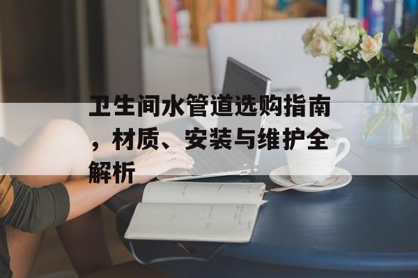 卫生间水管道选购指南，材质、安装与维护全解析
