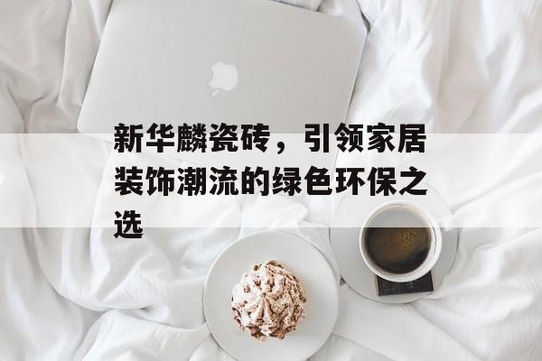 新华麟瓷砖，引领家居装饰潮流的绿色环保之选
