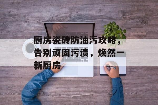 厨房瓷砖防油污攻略，告别顽固污渍，焕然一新厨房