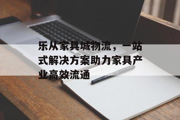 乐从家具城物流，一站式解决方案助力家具产业高效流通