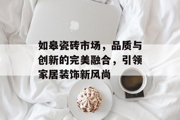 如皋瓷砖市场，品质与创新的完美融合，引领家居装饰新风尚